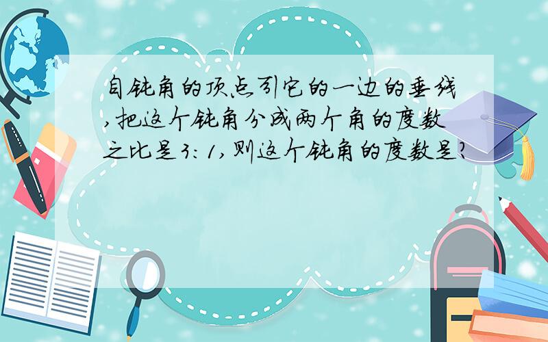 自钝角的顶点引它的一边的垂线,把这个钝角分成两个角的度数之比是3:1,则这个钝角的度数是?