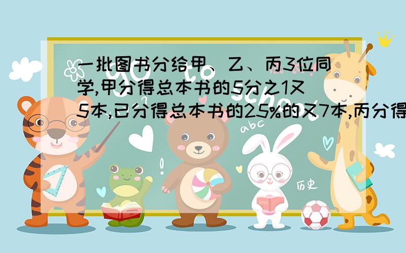 一批图书分给甲、乙、丙3位同学,甲分得总本书的5分之1又5本,已分得总本书的25%的又7本,丙分得其余本数的一半,剩下图书正好占总本书的8分之1.这批书有多少本?