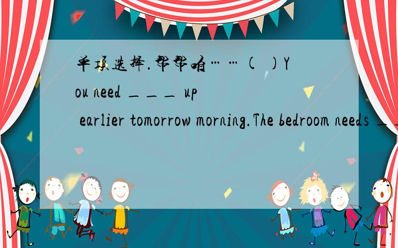 单项选择.帮帮咱……( )You need ___ up earlier tomorrow morning.The bedroom needs ____.A.to get,cleaning B.getting,to clean C.get,to clean D.to get,to clean