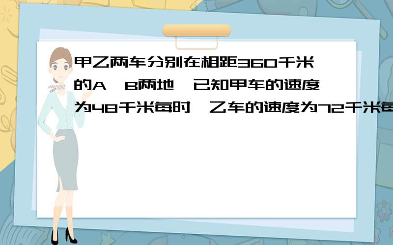 甲乙两车分别在相距360千米的A、B两地,已知甲车的速度为48千米每时,乙车的速度为72千米每时.1.如果甲车从A地向B地先开出一小时后,两车相向而行,甲出发多少小时后,两车相遇?2.如果两车同向