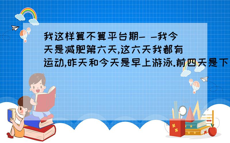 我这样算不算平台期- -我今天是减肥第六天,这六天我都有运动,昨天和今天是早上游泳.前四天是下午跑步20分钟.晚上做一些小运动.白天都是吃苹果. 或者不吃.有吃过几口饭.白水煮的土豆.只