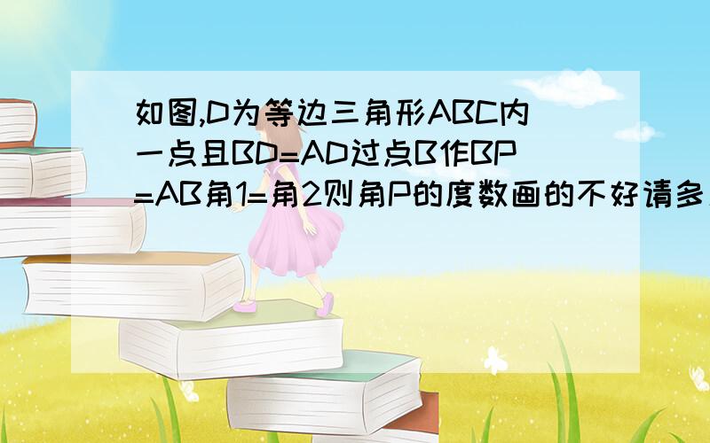 如图,D为等边三角形ABC内一点且BD=AD过点B作BP=AB角1=角2则角P的度数画的不好请多见谅