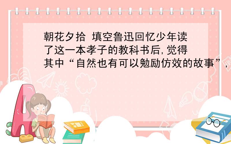 朝花夕拾 填空鲁迅回忆少年读了这一本孝子的教科书后,觉得其中“自然也有可以勉励仿效的故事”,如“ ”,“ ”,“ ”之类.而“哭竹生笋”的故事则有些可以,还有“ ”的故事,如模仿则有