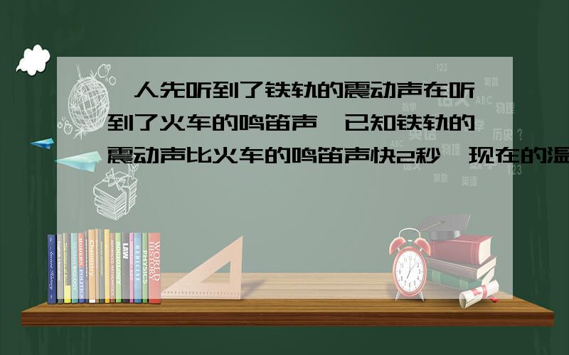 一人先听到了铁轨的震动声在听到了火车的鸣笛声,已知铁轨的震动声比火车的鸣笛声快2秒,现在的温度为15度,铁轨传播声音的速度为每秒5200米,求这人距火车多少米?thank you