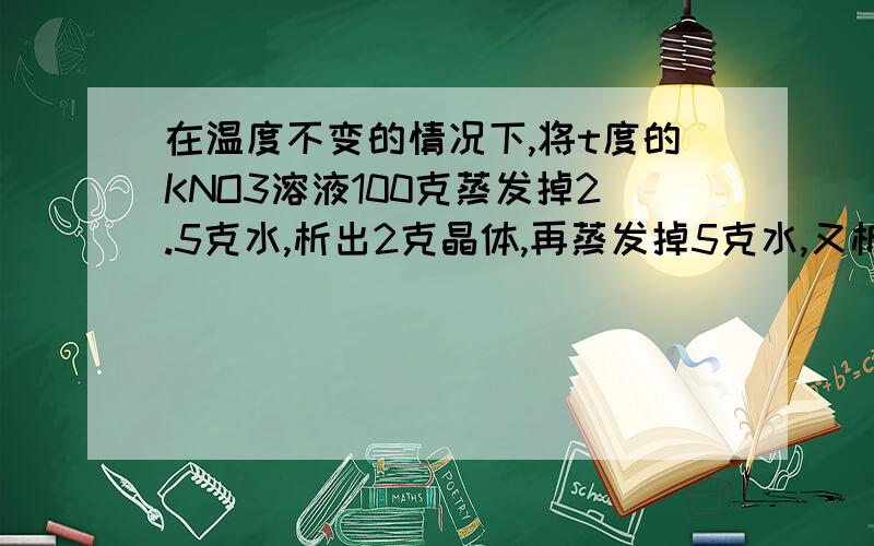 在温度不变的情况下,将t度的KNO3溶液100克蒸发掉2.5克水,析出2克晶体,再蒸发掉5克水,又析出5克晶体则该温度下KNO3的溶解度是?