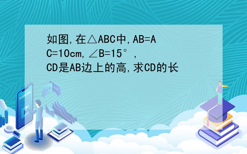 如图,在△ABC中,AB=AC=10cm,∠B=15°,CD是AB边上的高,求CD的长