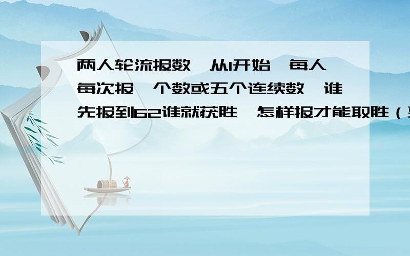 两人轮流报数,从1开始,每人每次报一个数或五个连续数,谁先报到62谁就获胜,怎样报才能取胜（要答和解释