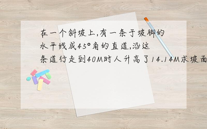 在一个斜坡上,有一条于坡脚的水平线成45°角的直道,沿这条道行走到40M时人升高了14.14M求坡面的倾斜角（即坡面与水平面所成的二面角）求数学高手帮帮啊!看不懂题啊!