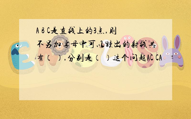 A B C是直线上的3点,则不另加字母中可以读出的射线共有（ ）,分别是（ ）这个问题AC CA