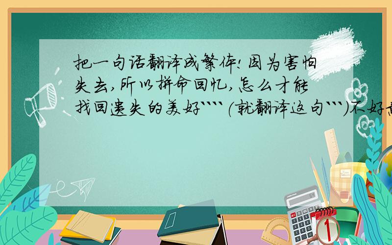 把一句话翻译成繁体!因为害怕失去,所以拼命回忆,怎么才能找回遗失的美好````(就翻译这句```)不好意思,把最后那个怎么改成怎样```另外加点符号