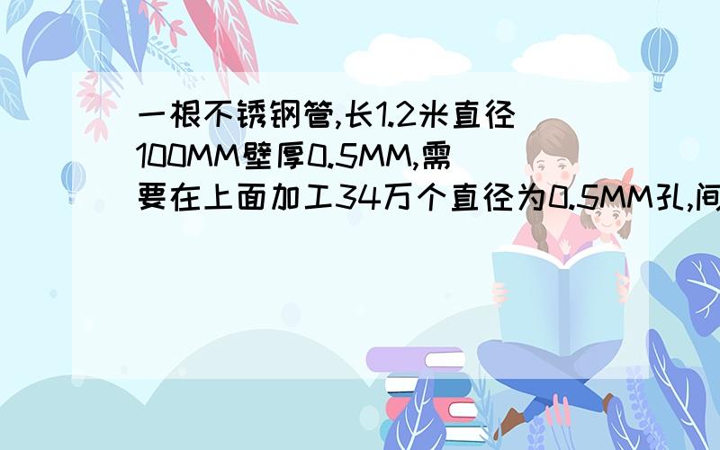 一根不锈钢管,长1.2米直径100MM壁厚0.5MM,需要在上面加工34万个直径为0.5MM孔,间距1MM,哪种加工方式好要求是无缝钢管上直接打孔,不能用平板打孔再卷制