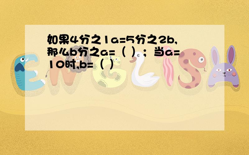 如果4分之1a=5分之2b,那么b分之a=（ ）；当a=10时,b=（ ）