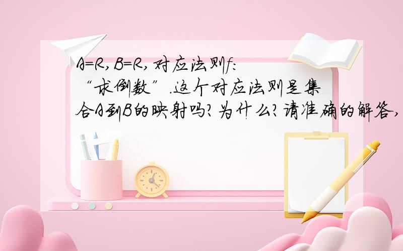 A=R,B=R,对应法则f：“求倒数”.这个对应法则是集合A到B的映射吗?为什么?请准确的解答,并说明理由,理由要尽量详细,