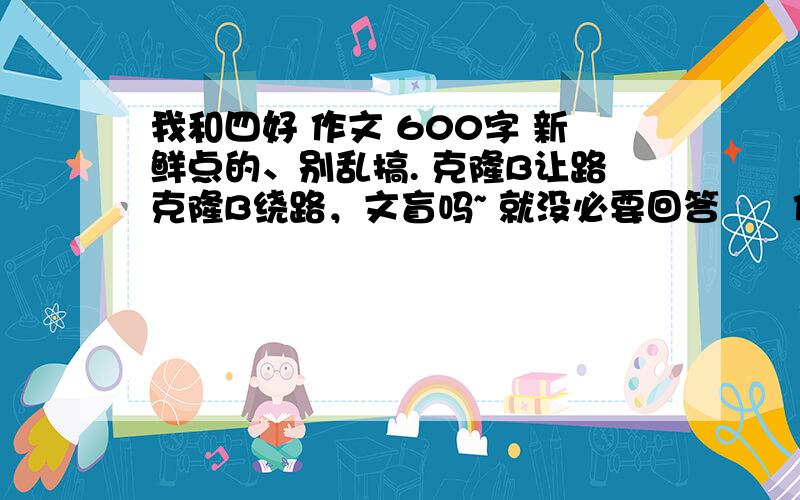 我和四好 作文 600字 新鲜点的、别乱搞. 克隆B让路克隆B绕路，文盲吗~ 就没必要回答      作文《我与四好》   看不懂的就属于文盲了。        抄袭的就属于克隆B了。