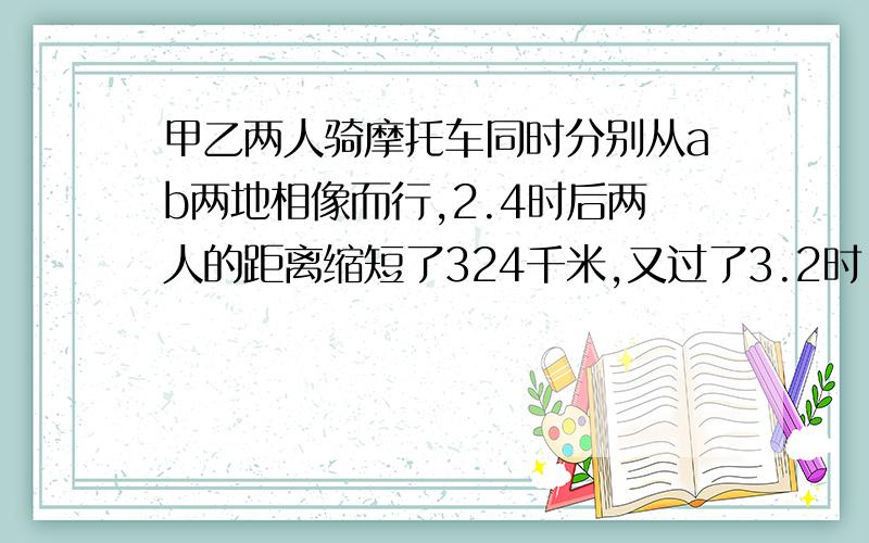 甲乙两人骑摩托车同时分别从ab两地相像而行,2.4时后两人的距离缩短了324千米,又过了3.2时,