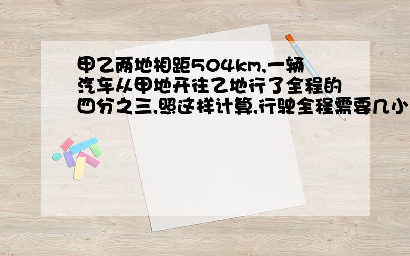 甲乙两地相距504km,一辆汽车从甲地开往乙地行了全程的四分之三,照这样计算,行驶全程需要几小时?(用比例