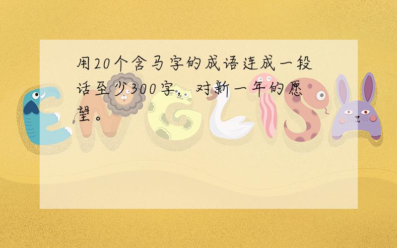 用20个含马字的成语连成一段话至少300字，对新一年的愿望。