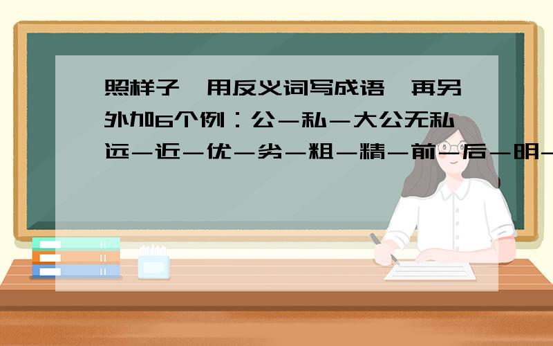 照样子,用反义词写成语,再另外加6个例：公－私－大公无私远－近－优－劣－粗－精－前－后－明－暗－注：再列举6个!