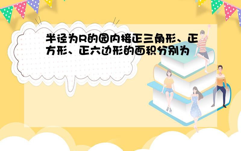 半径为R的园内接正三角形、正方形、正六边形的面积分别为