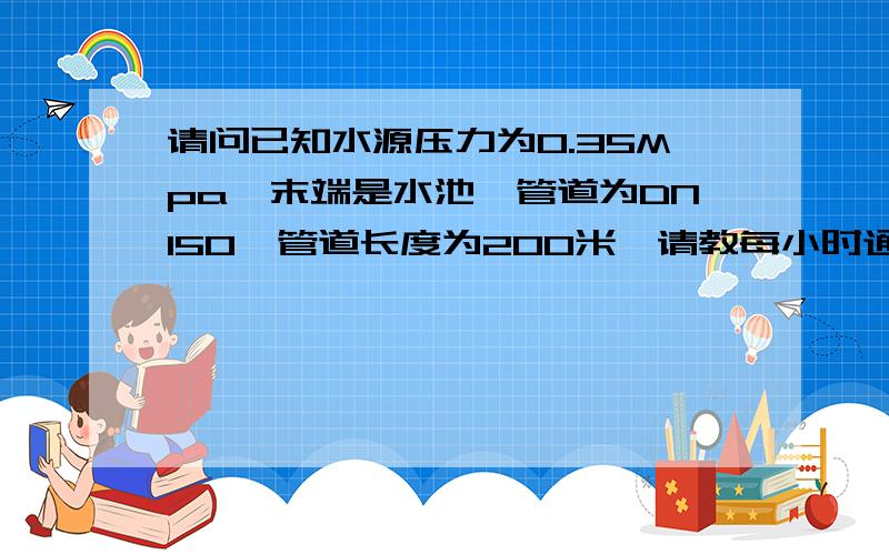 请问已知水源压力为0.35Mpa,末端是水池,管道为DN150,管道长度为200米,请教每小时通过的流量.