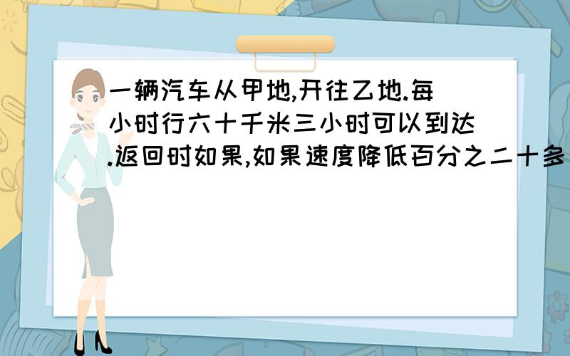 一辆汽车从甲地,开往乙地.每小时行六十千米三小时可以到达.返回时如果,如果速度降低百分之二十多少小时可以到达?（用比例解.）