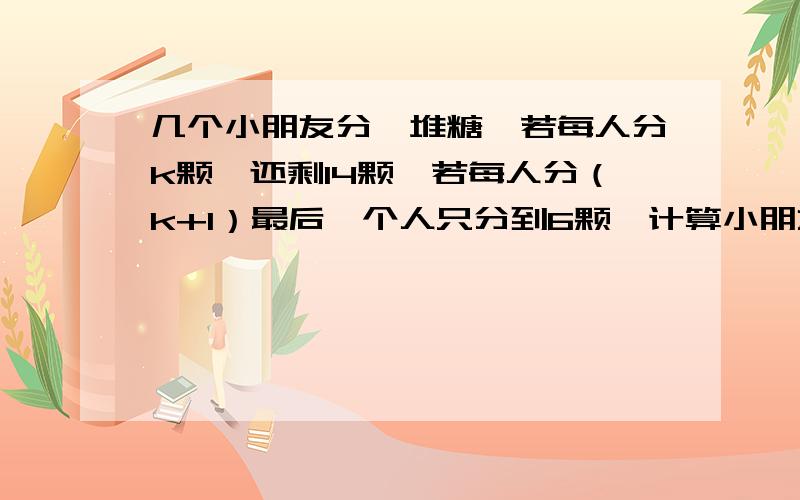 几个小朋友分一堆糖,若每人分k颗,还剩14颗,若每人分（k+1）最后一个人只分到6颗,计算小朋友人数及k的值 ,列方程及解