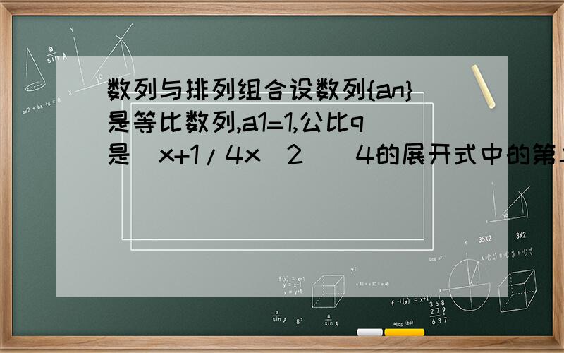 数列与排列组合设数列{an}是等比数列,a1=1,公比q是（x+1/4x^2）^4的展开式中的第二项（按x 的降幂排列）．（1）求通项an与数列{an}的前n项和Sn;(2)若An=C（n,1）S1+C（n,2）S2+...+C（n,n）Sn,求An.