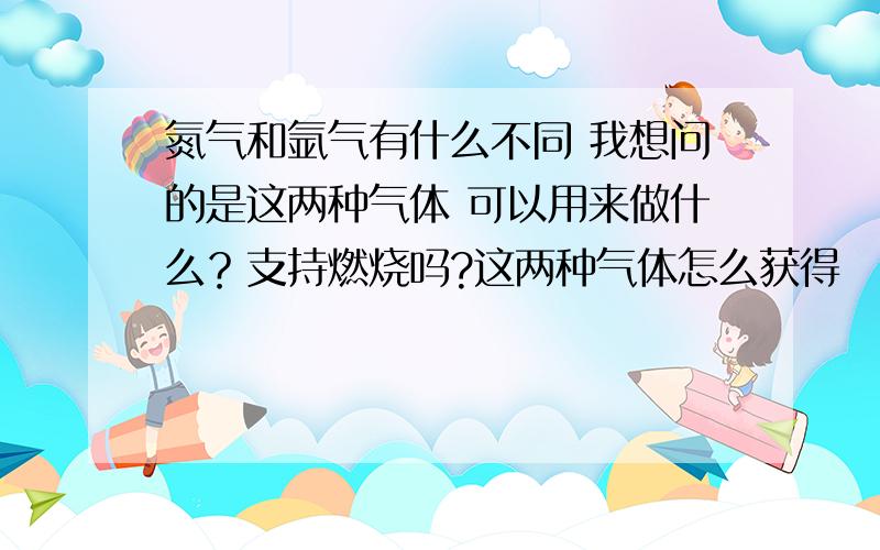 氮气和氩气有什么不同 我想问的是这两种气体 可以用来做什么？支持燃烧吗?这两种气体怎么获得