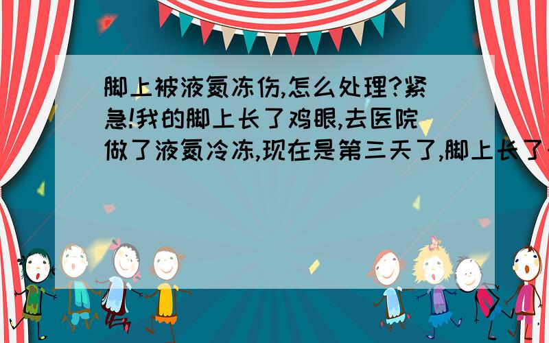 脚上被液氮冻伤,怎么处理?紧急!我的脚上长了鸡眼,去医院做了液氮冷冻,现在是第三天了,脚上长了个很大的水泡,好像有充血,已变为紫红色,伴有刺痛感,现在该怎么办啊!