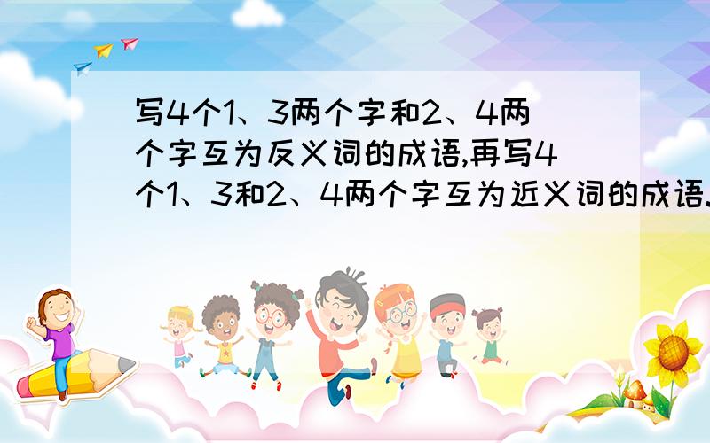 写4个1、3两个字和2、4两个字互为反义词的成语,再写4个1、3和2、4两个字互为近义词的成语.