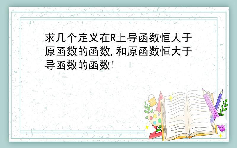 求几个定义在R上导函数恒大于原函数的函数,和原函数恒大于导函数的函数!