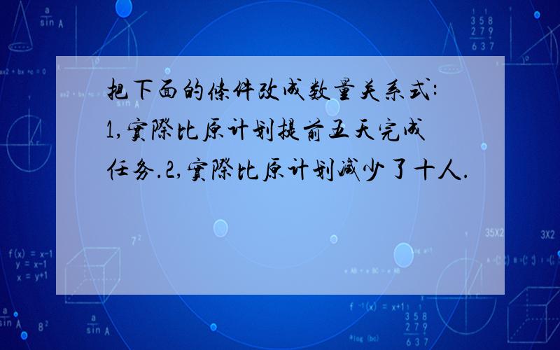 把下面的条件改成数量关系式:1,实际比原计划提前五天完成任务.2,实际比原计划减少了十人.