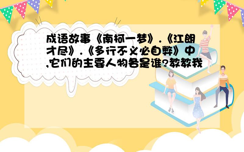 成语故事《南柯一梦》.《江朗才尽》.《多行不义必自弊》中,它们的主要人物各是谁?教教我