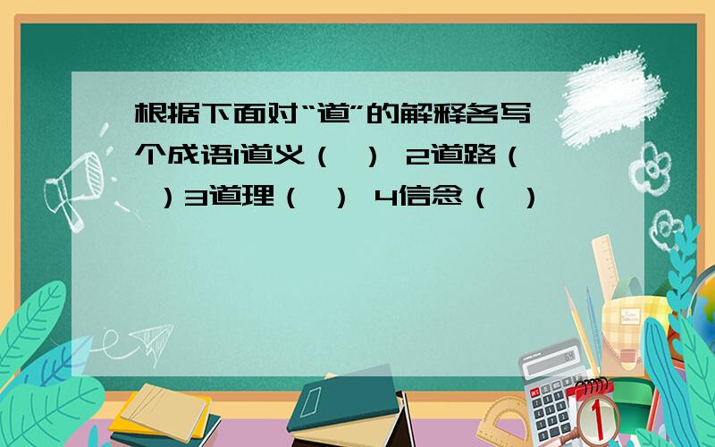 根据下面对“道”的解释各写一个成语1道义（ ） 2道路（ ）3道理（ ） 4信念（ ）