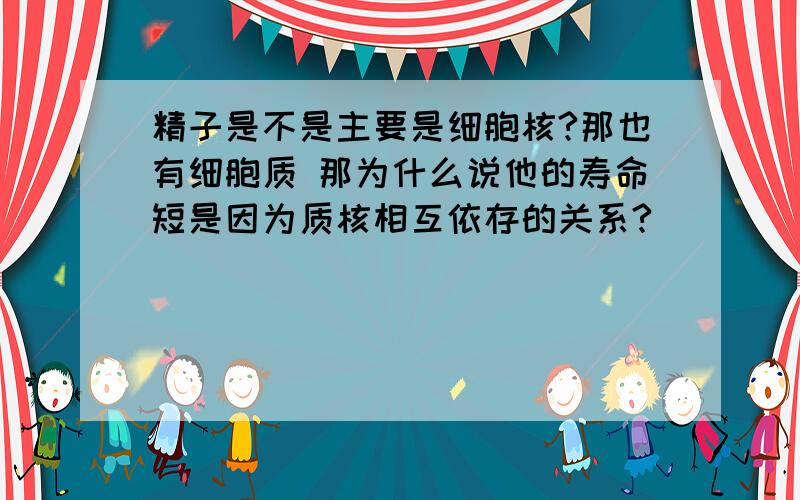 精子是不是主要是细胞核?那也有细胞质 那为什么说他的寿命短是因为质核相互依存的关系?