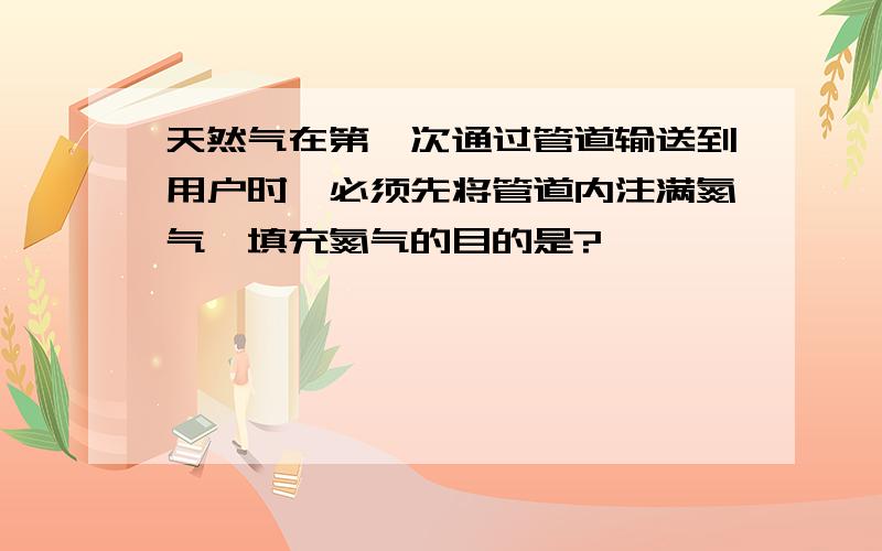 天然气在第一次通过管道输送到用户时,必须先将管道内注满氮气,填充氮气的目的是?