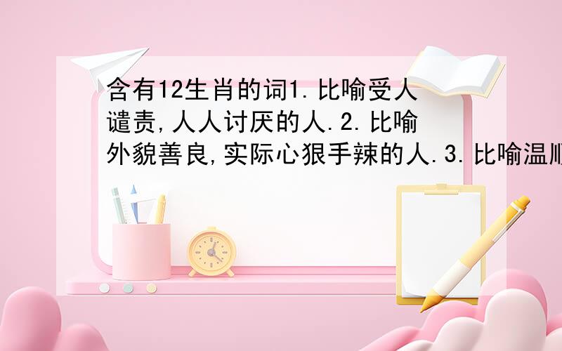 含有12生肖的词1.比喻受人谴责,人人讨厌的人.2.比喻外貌善良,实际心狠手辣的人.3.比喻温顺善良,非常可爱的人.4.比喻善于变化和伪装的人.5.比喻在当地称王称霸、胡作非为的人.6.比喻德才兼