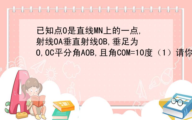 已知点O是直线MN上的一点,射线OA垂直射线OB,垂足为O,OC平分角AOB,且角COM=10度（1）请你用直尺和量角器画出符合条件的图形,注意标上字母（2）求角BOM和角AON的度数M————————————