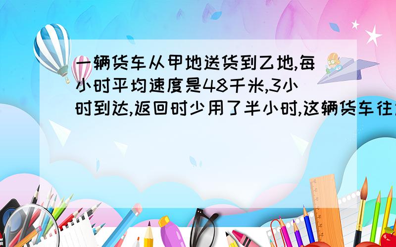 一辆货车从甲地送货到乙地,每小时平均速度是48千米,3小时到达,返回时少用了半小时,这辆货车往返的平均速度是多少?（得数保留一位小数）