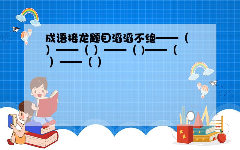 成语接龙题目滔滔不绝——（ ）——（ ）——（ )——（ ）——（ ）