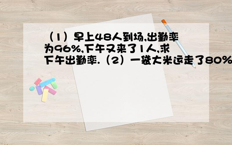 （1）早上48人到场,出勤率为96%,下午又来了1人,求下午出勤率.（2）一袋大米运走了80％后，又运来了100吨，这时大米比原来多20％，求原有多少吨。