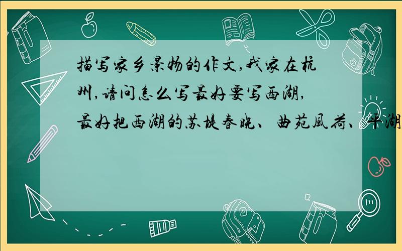 描写家乡景物的作文,我家在杭州,请问怎么写最好要写西湖,最好把西湖的苏堤春晓、曲苑风荷、平湖秋月、断桥残雪都写上,还有雷峰夕照什么的,这些景点写得越多越好,但不要30个都写.好的