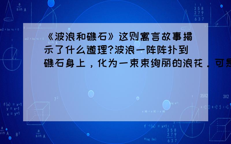 《波浪和礁石》这则寓言故事揭示了什么道理?波浪一阵阵扑到礁石身上，化为一束束绚丽的浪花。可是波浪非常讨厌礁石。“你为什么总是同我作对，阻挡在我的面前。”波浪恶狠狠地喊道