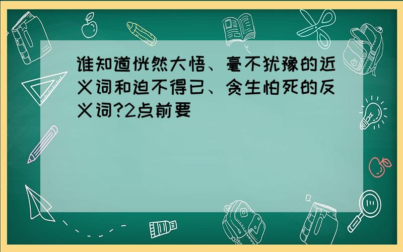 谁知道恍然大悟、毫不犹豫的近义词和迫不得已、贪生怕死的反义词?2点前要