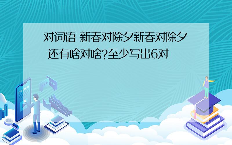 对词语 新春对除夕新春对除夕 还有啥对啥?至少写出6对