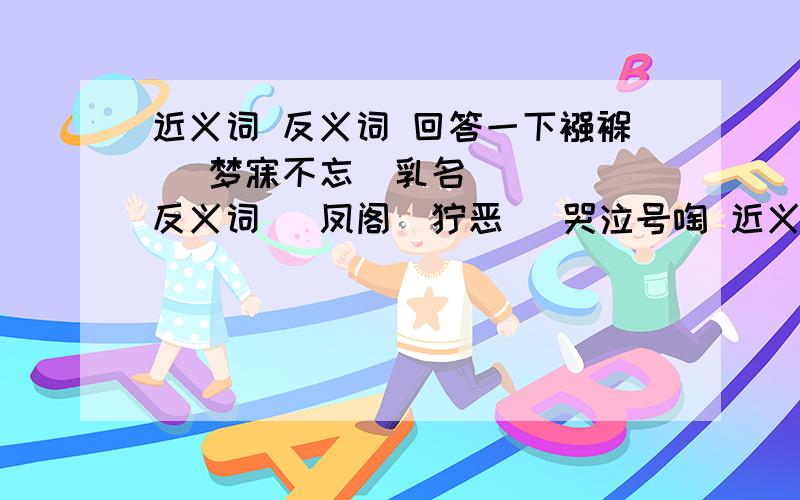 近义词 反义词 回答一下襁褓   梦寐不忘  乳名   反义词   凤阁  狞恶   哭泣号啕 近义词