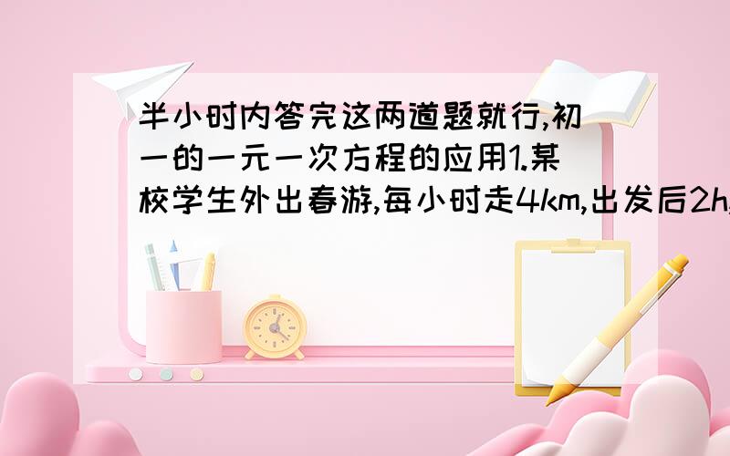 半小时内答完这两道题就行,初一的一元一次方程的应用1.某校学生外出春游,每小时走4km,出发后2h,校方有紧急通知,必须在40min送到,问通讯员每小时行驶多少千米,才能准时把通知送到?（只列