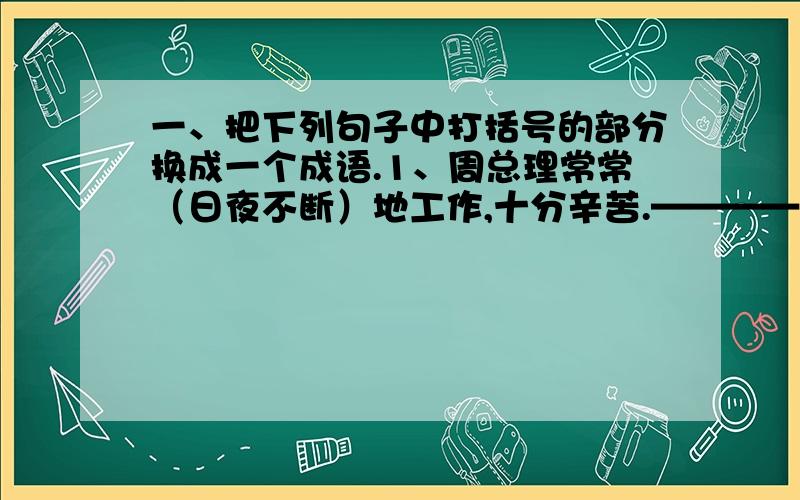 一、把下列句子中打括号的部分换成一个成语.1、周总理常常（日夜不断）地工作,十分辛苦.————（      ）2、国庆节的大街上,车辆、人群（像河水那样流个不停）.————（　　　）二