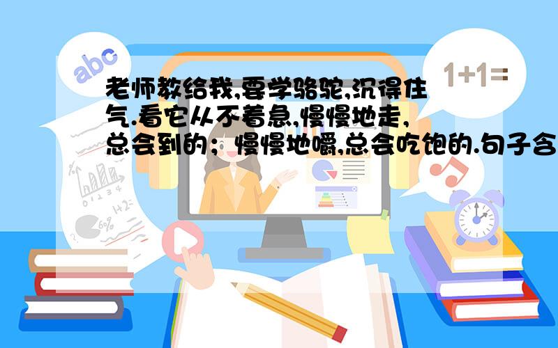 老师教给我,要学骆驼,沉得住气.看它从不着急,慢慢地走,总会到的；慢慢地嚼,总会吃饱的.句子含义