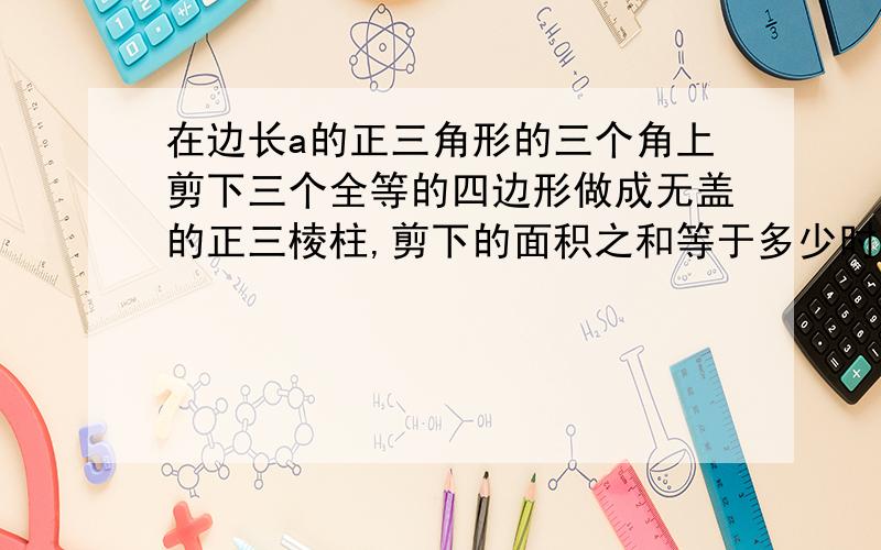 在边长a的正三角形的三个角上剪下三个全等的四边形做成无盖的正三棱柱,剪下的面积之和等于多少时容积最大